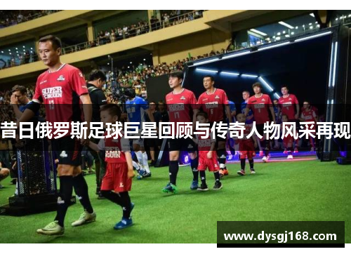 昔日俄罗斯足球巨星回顾与传奇人物风采再现